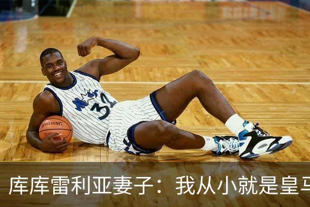 库库雷利亚妻子：我从小就是皇马球迷，为库库加盟皇马感到高兴